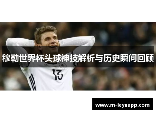 穆勒世界杯头球神技解析与历史瞬间回顾