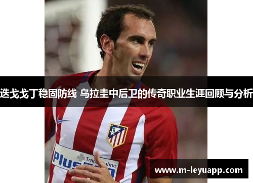 迭戈戈丁稳固防线 乌拉圭中后卫的传奇职业生涯回顾与分析