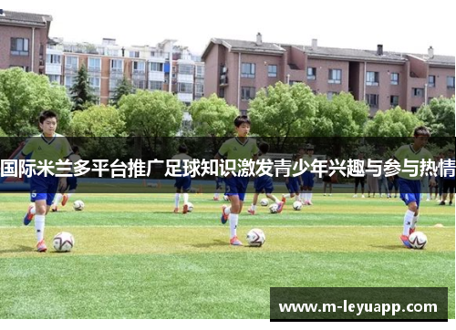 国际米兰多平台推广足球知识激发青少年兴趣与参与热情