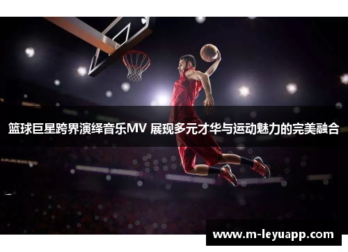 篮球巨星跨界演绎音乐MV 展现多元才华与运动魅力的完美融合