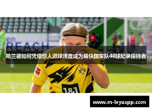 哈兰德如何凭借惊人进球速度成为最快国家队40球纪录保持者