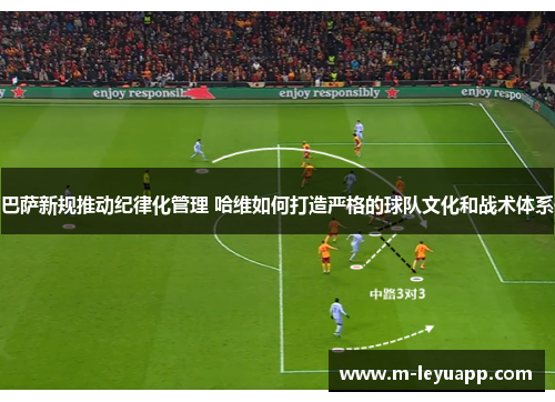 巴萨新规推动纪律化管理 哈维如何打造严格的球队文化和战术体系