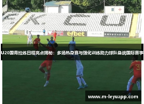 U20国青拉练日程亮点揭秘：多场热身赛与强化训练助力球队备战国际赛事