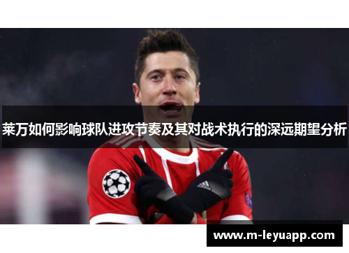 莱万如何影响球队进攻节奏及其对战术执行的深远期望分析