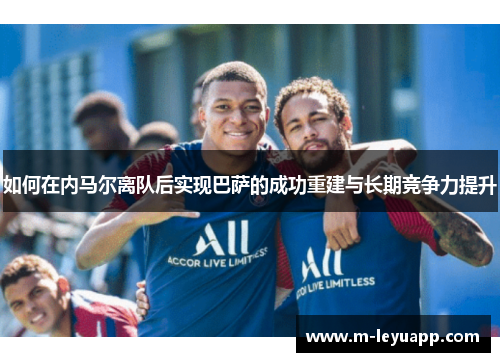 如何在内马尔离队后实现巴萨的成功重建与长期竞争力提升