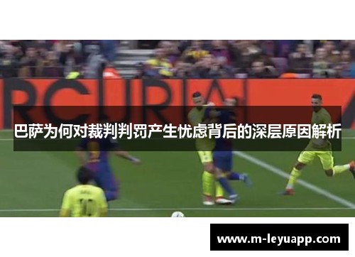巴萨为何对裁判判罚产生忧虑背后的深层原因解析